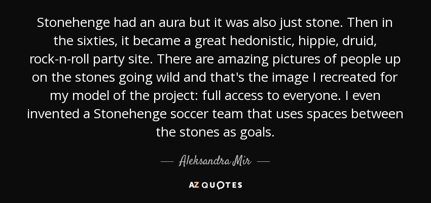 Stonehenge had an aura but it was also just stone. Then in the sixties, it became a great hedonistic, hippie, druid, rock-n-roll party site. There are amazing pictures of people up on the stones going wild and that's the image I recreated for my model of the project: full access to everyone. I even invented a Stonehenge soccer team that uses spaces between the stones as goals. - Aleksandra Mir