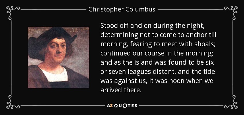 Anduvimos de un lado a otro durante la noche, decidiendo no fondear hasta la mañana, temiendo encontrarnos con bancos de arena; continuamos nuestro rumbo por la mañana; y como la isla se hallaba a seis o siete leguas de distancia, y la marea estaba en contra nuestra, era mediodía cuando llegamos allí. - Cristóbal Colón