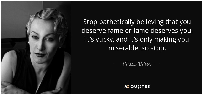 Stop pathetically believing that you deserve fame or fame deserves you. It's yucky, and it's only making you miserable, so stop. - Cintra Wilson