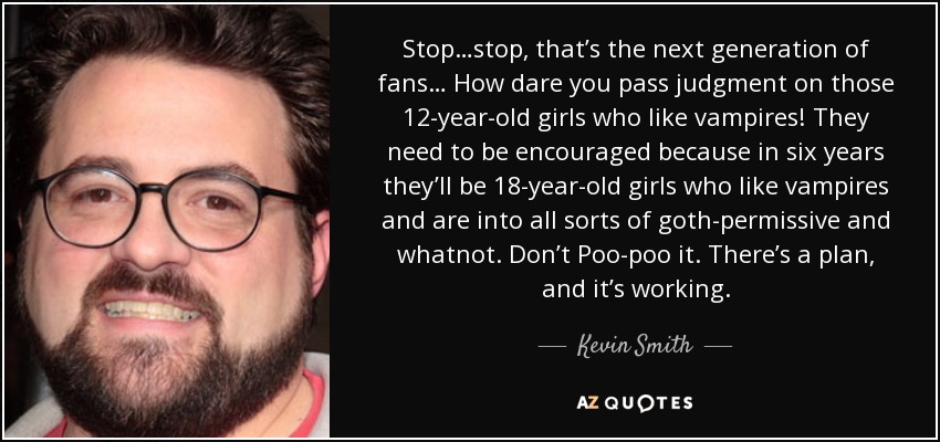 Stop…stop, that’s the next generation of fans… How dare you pass judgment on those 12-year-old girls who like vampires! They need to be encouraged because in six years they’ll be 18-year-old girls who like vampires and are into all sorts of goth-permissive and whatnot. Don’t Poo-poo it. There’s a plan, and it’s working. - Kevin Smith