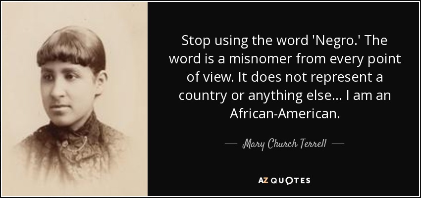 Stop using the word 'Negro.' The word is a misnomer from every point of view. It does not represent a country or anything else ... I am an African-American. - Mary Church Terrell