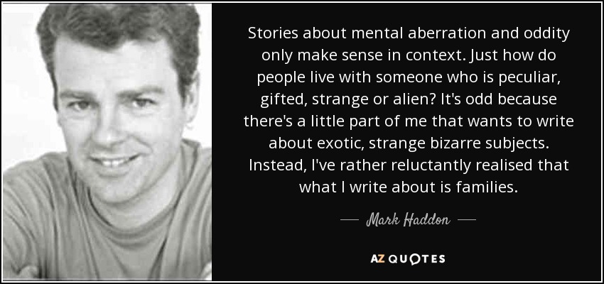 Las historias sobre aberraciones mentales y rarezas sólo tienen sentido en su contexto. ¿Cómo vive la gente con alguien peculiar, superdotado, extraño o extraterrestre? Es extraño, porque hay una pequeña parte de mí que quiere escribir sobre temas exóticos y extraños. En cambio, me he dado cuenta a regañadientes de que sobre lo que escribo es sobre familias. - Mark Haddon