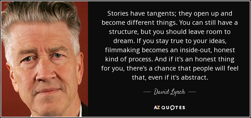 Stories have tangents; they open up and become different things. You can still have a structure, but you should leave room to dream. If you stay true to your ideas, filmmaking becomes an inside-out, honest kind of process. And if it's an honest thing for you, there's a chance that people will feel that, even if it's abstract. - David Lynch