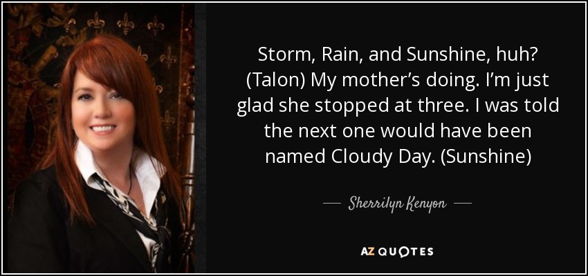 Storm, Rain, and Sunshine, huh? (Talon) My mother’s doing. I’m just glad she stopped at three. I was told the next one would have been named Cloudy Day. (Sunshine) - Sherrilyn Kenyon