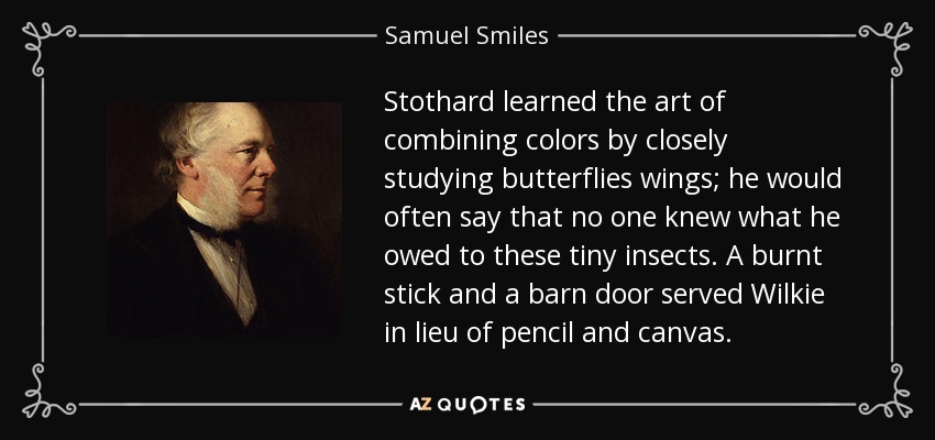 Stothard aprendió el arte de combinar colores estudiando atentamente las alas de las mariposas; solía decir que nadie sabía lo que les debía a estos diminutos insectos. Un palo quemado y la puerta de un granero sirvieron a Wilkie en lugar de lápiz y lienzo. - Samuel Sonríe