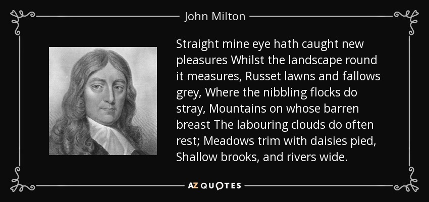 Straight mine eye hath caught new pleasures Whilst the landscape round it measures, Russet lawns and fallows grey, Where the nibbling flocks do stray, Mountains on whose barren breast The labouring clouds do often rest; Meadows trim with daisies pied, Shallow brooks, and rivers wide. - John Milton