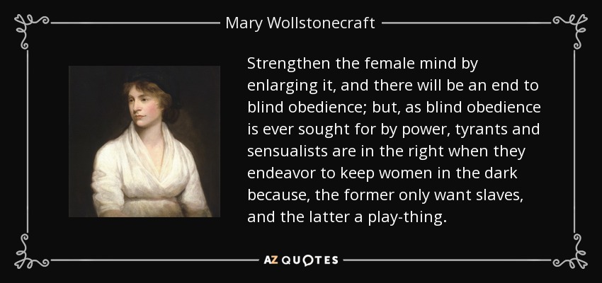 Strengthen the female mind by enlarging it, and there will be an end to blind obedience; but, as blind obedience is ever sought for by power, tyrants and sensualists are in the right when they endeavor to keep women in the dark because, the former only want slaves, and the latter a play-thing. - Mary Wollstonecraft