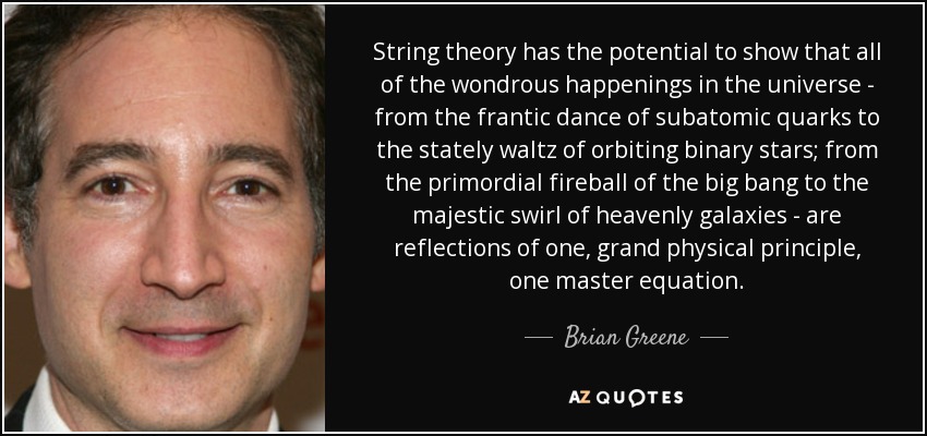 La teoría de cuerdas tiene el potencial de demostrar que todos los maravillosos acontecimientos del universo -desde la frenética danza de los quarks subatómicos hasta el majestuoso vals de las estrellas binarias en órbita; desde la bola de fuego primordial del big bang hasta el majestuoso remolino de las galaxias celestiales- son reflejos de un gran principio físico, una ecuación maestra. - Brian Greene