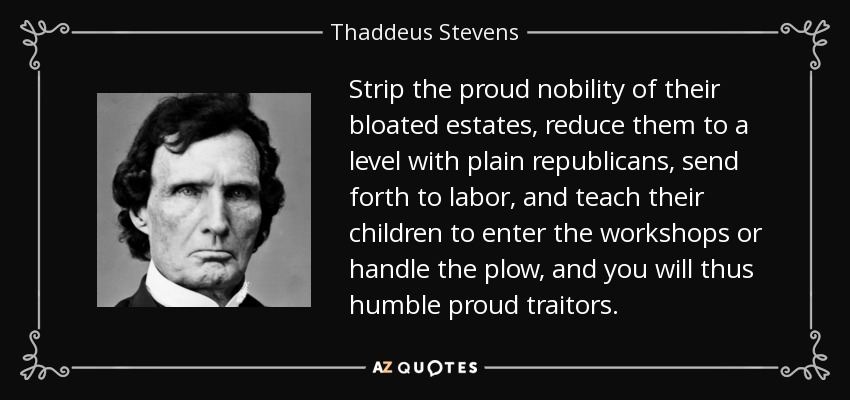 Strip the proud nobility of their bloated estates, reduce them to a level with plain republicans, send forth to labor, and teach their children to enter the workshops or handle the plow, and you will thus humble proud traitors. - Thaddeus Stevens