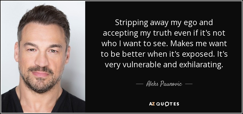 Stripping away my ego and accepting my truth even if it's not who I want to see. Makes me want to be better when it's exposed. It's very vulnerable and exhilarating. - Aleks Paunovic