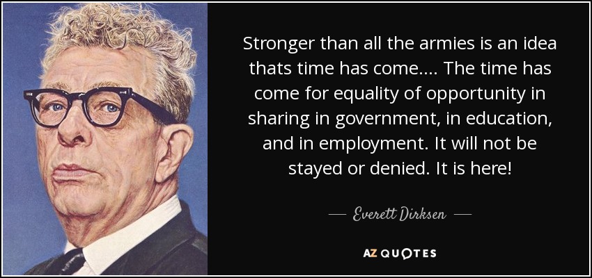 Stronger than all the armies is an idea thats time has come. ... The time has come for equality of opportunity in sharing in government, in education, and in employment. It will not be stayed or denied. It is here! - Everett Dirksen