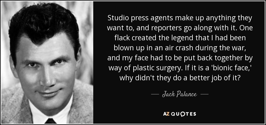 Studio press agents make up anything they want to, and reporters go along with it. One flack created the legend that I had been blown up in an air crash during the war, and my face had to be put back together by way of plastic surgery. If it is a 'bionic face,' why didn't they do a better job of it? - Jack Palance