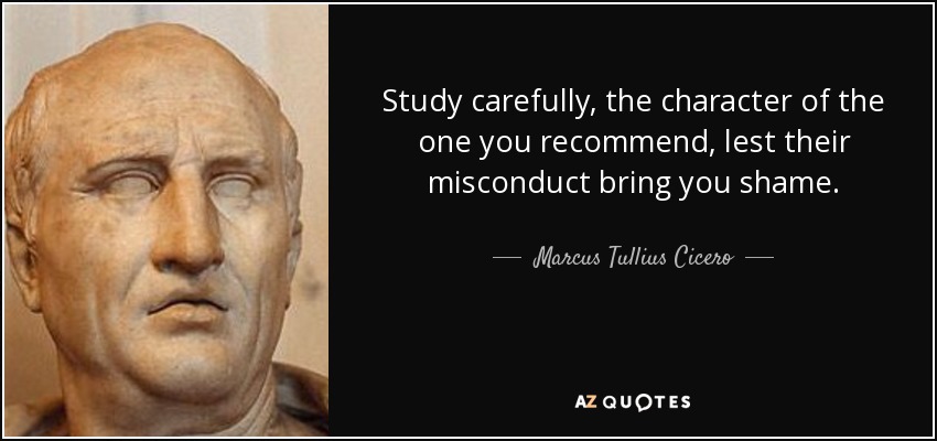 Study carefully, the character of the one you recommend, lest their misconduct bring you shame. - Marcus Tullius Cicero