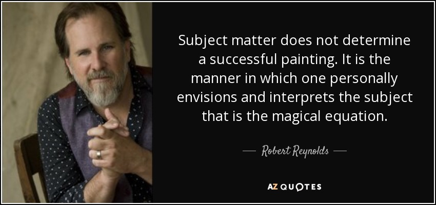 Subject matter does not determine a successful painting. It is the manner in which one personally envisions and interprets the subject that is the magical equation. - Robert Reynolds