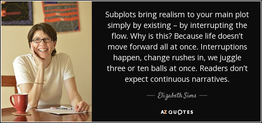 Subplots bring realism to your main plot simply by existing – by interrupting the flow. Why is this? Because life doesn’t move forward all at once. Interruptions happen, change rushes in, we juggle three or ten balls at once. Readers don’t expect continuous narratives. - Elizabeth Sims