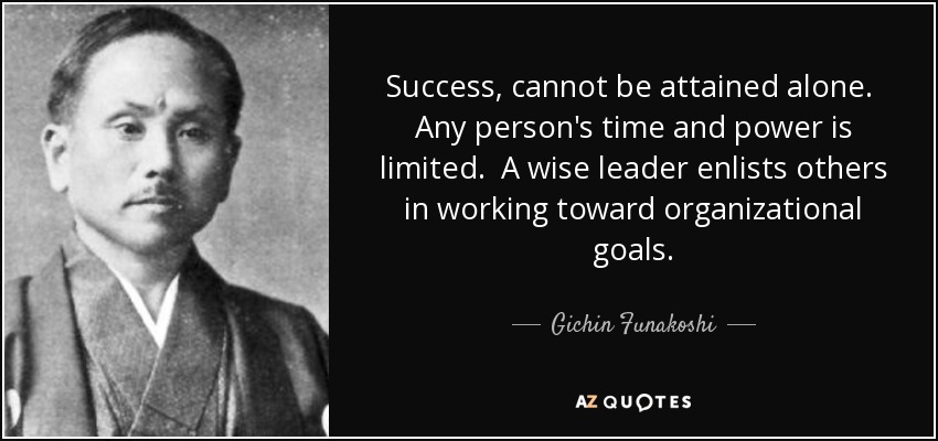 Success, cannot be attained alone. Any person's time and power is limited. A wise leader enlists others in working toward organizational goals. - Gichin Funakoshi