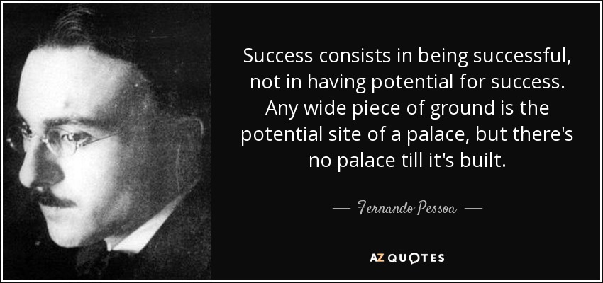 Success consists in being successful, not in having potential for success. Any wide piece of ground is the potential site of a palace, but there's no palace till it's built. - Fernando Pessoa