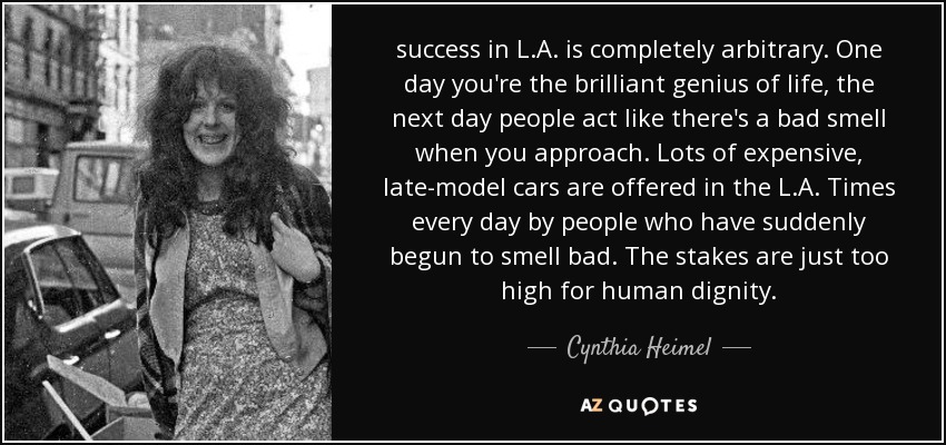 success in L.A. is completely arbitrary. One day you're the brilliant genius of life, the next day people act like there's a bad smell when you approach. Lots of expensive, late-model cars are offered in the L.A. Times every day by people who have suddenly begun to smell bad. The stakes are just too high for human dignity. - Cynthia Heimel