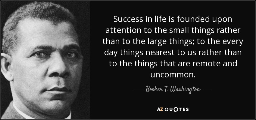 El éxito en la vida se basa en la atención a las pequeñas cosas más que a las grandes; a las cosas cotidianas más cercanas a nosotros más que a las cosas remotas y poco comunes. - Booker T. Washington