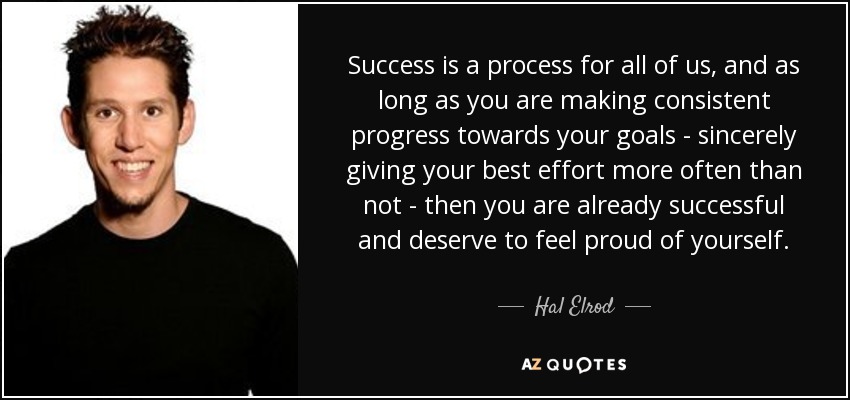 Success is a process for all of us, and as long as you are making consistent progress towards your goals - sincerely giving your best effort more often than not - then you are already successful and deserve to feel proud of yourself. - Hal Elrod