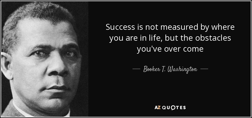 Success is not measured by where you are in life, but the obstacles you've over come - Booker T. Washington