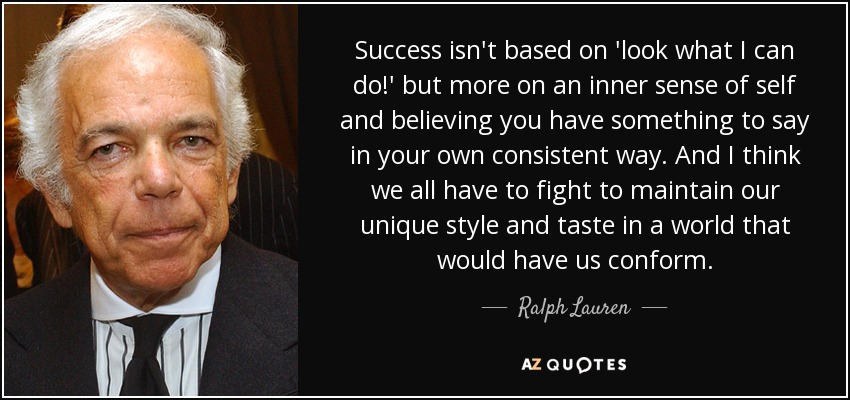 Success isn't based on 'look what I can do!' but more on an inner sense of self and believing you have something to say in your own consistent way. And I think we all have to fight to maintain our unique style and taste in a world that would have us conform. - Ralph Lauren