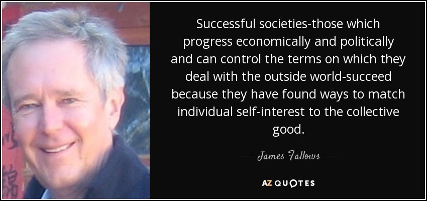 Successful societies-those which progress economically and politically and can control the terms on which they deal with the outside world-succeed because they have found ways to match individual self-interest to the collective good. - James Fallows