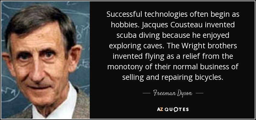 Successful technologies often begin as hobbies. Jacques Cousteau invented scuba diving because he enjoyed exploring caves. The Wright brothers invented flying as a relief from the monotony of their normal business of selling and repairing bicycles. - Freeman Dyson