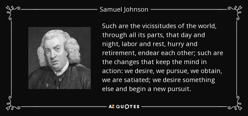 Tales son las vicisitudes del mundo, a través de todas sus partes, que el día y la noche, el trabajo y el descanso, la prisa y el retiro, se compenetran; tales son los cambios que mantienen la mente en acción: deseamos, perseguimos, obtenemos, nos saciamos; deseamos otra cosa y comenzamos una nueva persecución. - Samuel Johnson