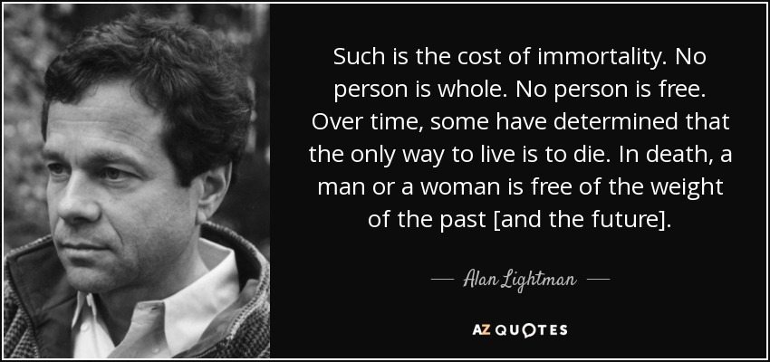 Such is the cost of immortality. No person is whole. No person is free. Over time, some have determined that the only way to live is to die. In death, a man or a woman is free of the weight of the past [and the future]. - Alan Lightman