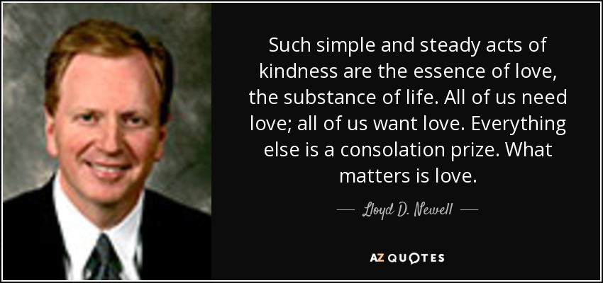 Such simple and steady acts of kindness are the essence of love, the substance of life. All of us need love; all of us want love. Everything else is a consolation prize. What matters is love. - Lloyd D. Newell