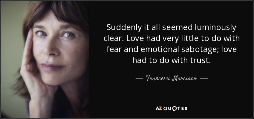 Suddenly it all seemed luminously clear. Love had very little to do with fear and emotional sabotage; love had to do with trust. - Francesca Marciano