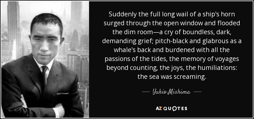 Suddenly the full long wail of a ship's horn surged through the open window and flooded the dim room—a cry of boundless, dark, demanding grief; pitch-black and glabrous as a whale's back and burdened with all the passions of the tides, the memory of voyages beyond counting, the joys, the humiliations: the sea was screaming. - Yukio Mishima