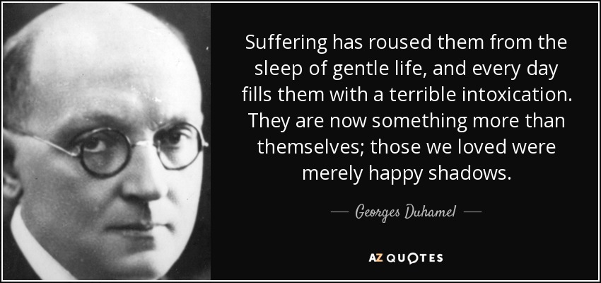 Suffering has roused them from the sleep of gentle life, and every day fills them with a terrible intoxication. They are now something more than themselves; those we loved were merely happy shadows. - Georges Duhamel