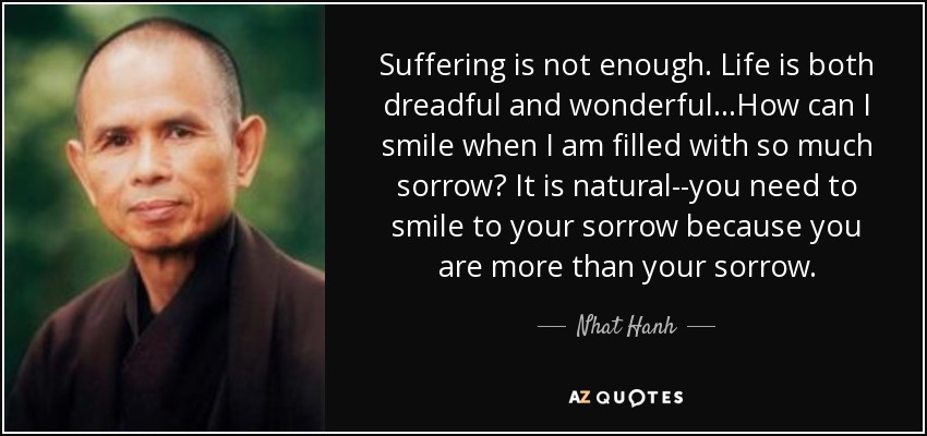 Suffering is not enough. Life is both dreadful and wonderful...How can I smile when I am filled with so much sorrow? It is natural--you need to smile to your sorrow because you are more than your sorrow. - Nhat Hanh