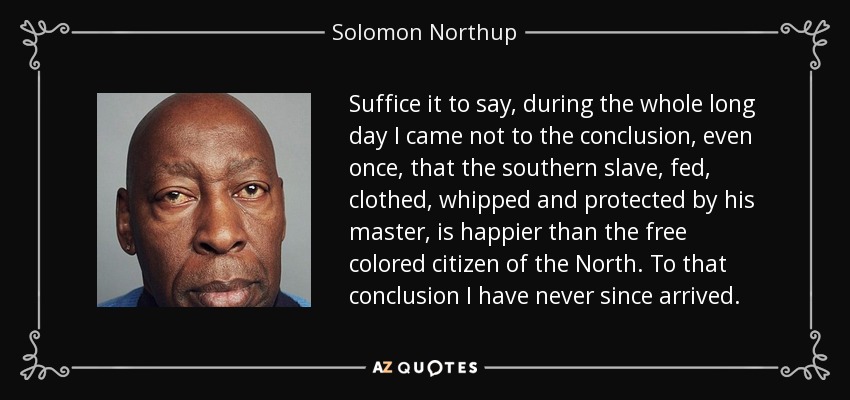 Suffice it to say, during the whole long day I came not to the conclusion, even once, that the southern slave, fed, clothed, whipped and protected by his master, is happier than the free colored citizen of the North. To that conclusion I have never since arrived. - Solomon Northup