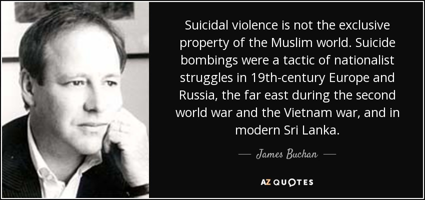 La violencia suicida no es propiedad exclusiva del mundo musulmán. Los atentados suicidas fueron una táctica de las luchas nacionalistas en la Europa y la Rusia del siglo XIX, en el Extremo Oriente durante la Segunda Guerra Mundial y la guerra de Vietnam, y en la Sri Lanka moderna. - James Buchan