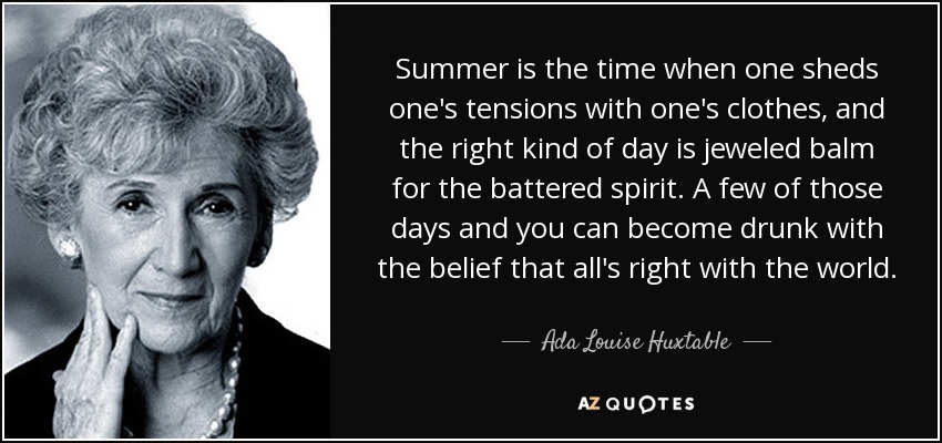 Summer is the time when one sheds one's tensions with one's clothes, and the right kind of day is jeweled balm for the battered spirit. A few of those days and you can become drunk with the belief that all's right with the world. - Ada Louise Huxtable