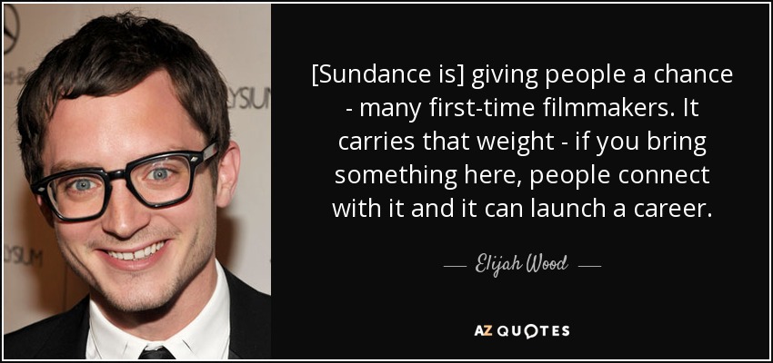 [Sundance is] giving people a chance - many first-time filmmakers. It carries that weight - if you bring something here, people connect with it and it can launch a career. - Elijah Wood