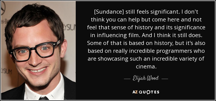 [Sundance] still feels significant. I don't think you can help but come here and not feel that sense of history and its significance in influencing film. And I think it still does. Some of that is based on history, but it's also based on really incredible programmers who are showcasing such an incredible variety of cinema. - Elijah Wood