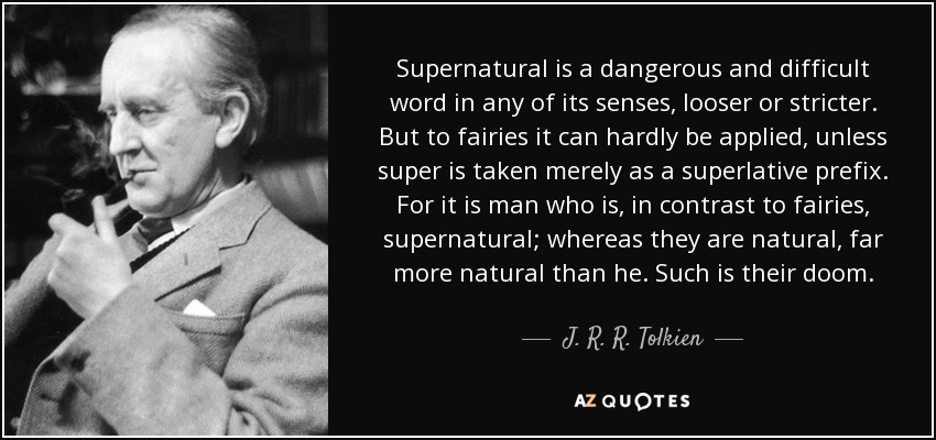 Supernatural is a dangerous and difficult word in any of its senses, looser or stricter. But to fairies it can hardly be applied, unless super is taken merely as a superlative prefix. For it is man who is, in contrast to fairies, supernatural; whereas they are natural, far more natural than he. Such is their doom. - J. R. R. Tolkien