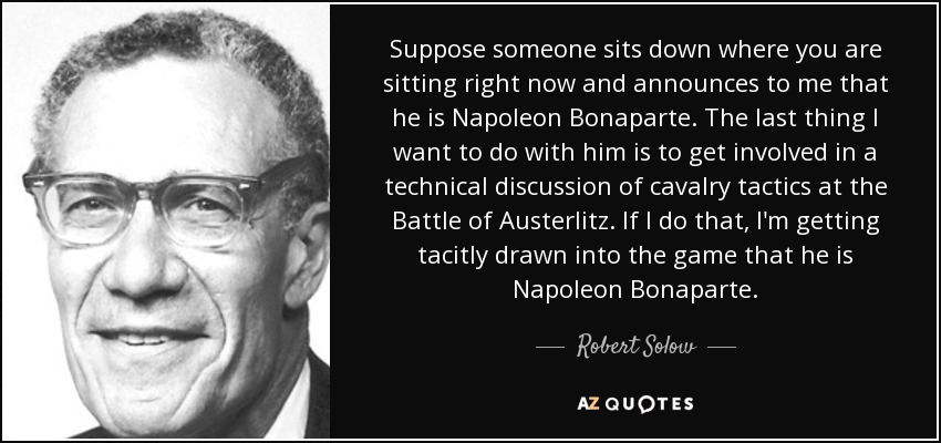 Suppose someone sits down where you are sitting right now and announces to me that he is Napoleon Bonaparte. The last thing I want to do with him is to get involved in a technical discussion of cavalry tactics at the Battle of Austerlitz. If I do that, I'm getting tacitly drawn into the game that he is Napoleon Bonaparte. - Robert Solow