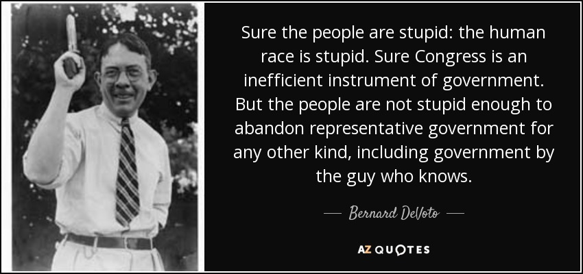 Sure the people are stupid: the human race is stupid. Sure Congress is an inefficient instrument of government. But the people are not stupid enough to abandon representative government for any other kind, including government by the guy who knows. - Bernard DeVoto