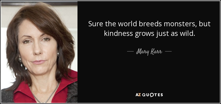 Sure the world breeds monsters, but kindness grows just as wild. - Mary Karr