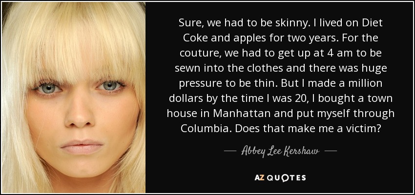 Sure, we had to be skinny. I lived on Diet Coke and apples for two years. For the couture, we had to get up at 4 am to be sewn into the clothes and there was huge pressure to be thin. But I made a million dollars by the time I was 20, I bought a town house in Manhattan and put myself through Columbia. Does that make me a victim? - Abbey Lee Kershaw