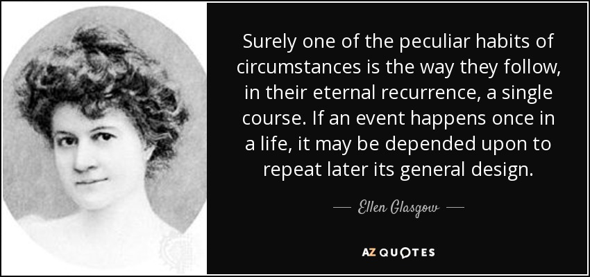 Sin duda, uno de los hábitos peculiares de las circunstancias es la forma en que siguen, en su eterna recurrencia, un único curso. Si un acontecimiento sucede una vez en la vida, se puede contar con que repita más tarde su designio general. - Ellen Glasgow