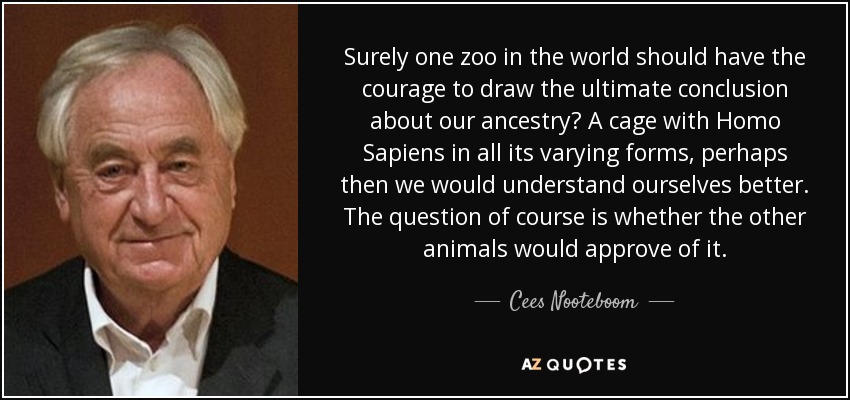 ¿Un zoológico en el mundo debería tener el valor de llegar a una conclusión definitiva sobre nuestra ascendencia? Una jaula con el Homo Sapiens en todas sus formas, quizás así nos entenderíamos mejor a nosotros mismos. La cuestión, claro está, es si los demás animales lo aprobarían. - Cees Nooteboom