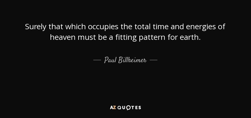 Surely that which occupies the total time and energies of heaven must be a fitting pattern for earth. - Paul Billheimer