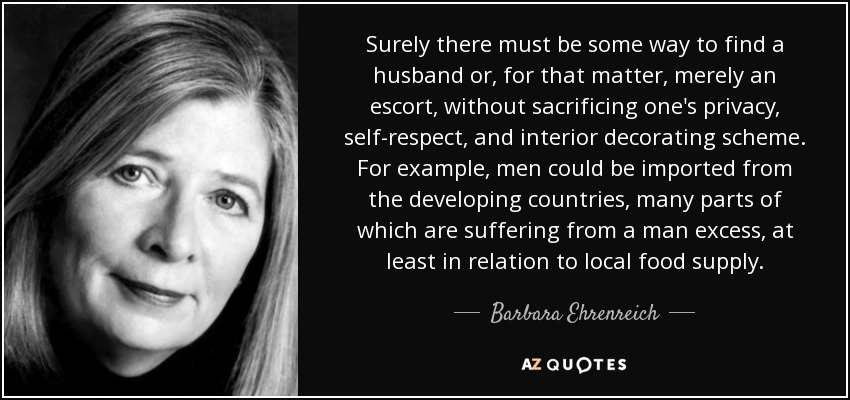 Surely there must be some way to find a husband or, for that matter, merely an escort, without sacrificing one's privacy, self-respect, and interior decorating scheme. For example, men could be imported from the developing countries, many parts of which are suffering from a man excess, at least in relation to local food supply. - Barbara Ehrenreich