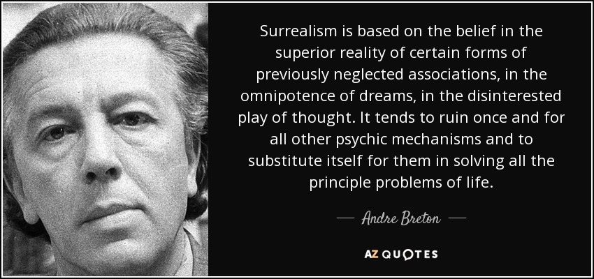 El surrealismo se basa en la creencia en la realidad superior de ciertas formas de asociaciones antes descuidadas, en la omnipotencia de los sueños, en el juego desinteresado del pensamiento. Tiende a arruinar de una vez por todas los demás mecanismos psíquicos y a sustituirlos en la resolución de todos los principales problemas de la vida. - André Breton